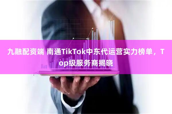 九融配资端 南通TikTok中东代运营实力榜单，Top级服务商揭晓