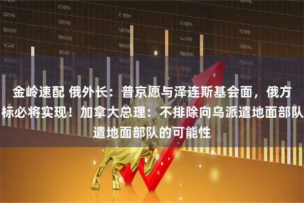 金岭速配 俄外长：普京愿与泽连斯基会面，俄方设定的目标必将实现！加拿大总理：不排除向乌派遣地面部队的可能性