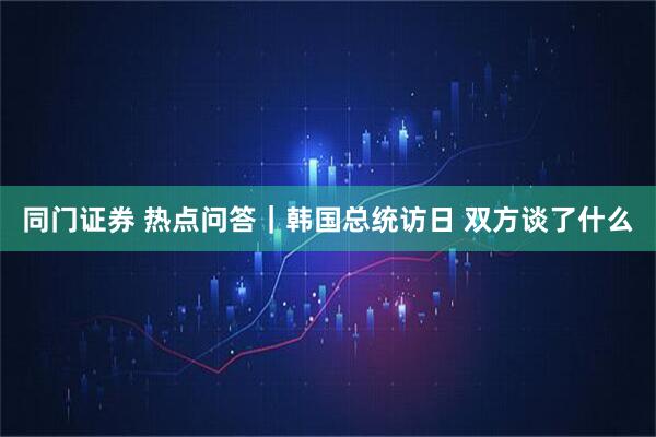 同门证券 热点问答｜韩国总统访日 双方谈了什么