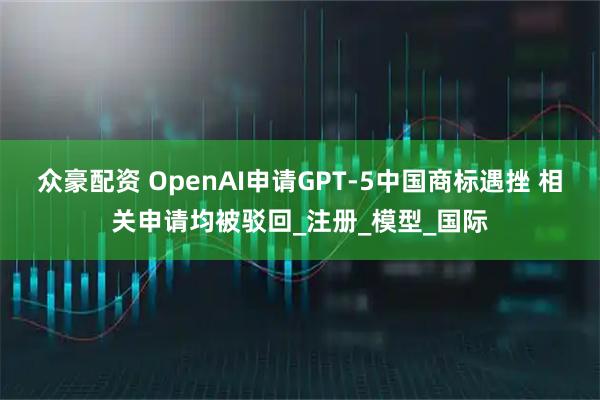 众豪配资 OpenAI申请GPT-5中国商标遇挫 相关申请均被驳回_注册_模型_国际