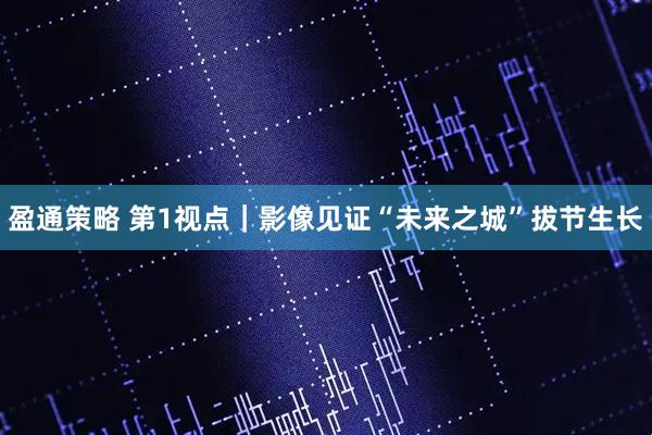 盈通策略 第1视点｜影像见证“未来之城”拔节生长