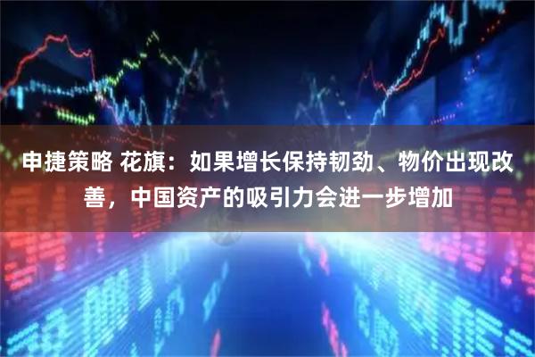 申捷策略 花旗:如果增长保持韧劲、物价出现改善,中国资产的吸引力会进一步增加