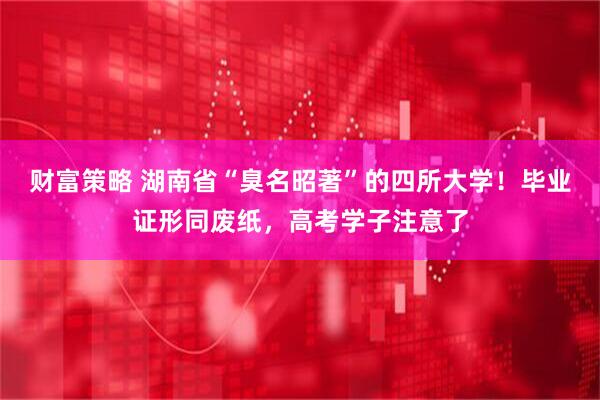财富策略 湖南省“臭名昭著”的四所大学！毕业证形同废纸，高考学子注意了