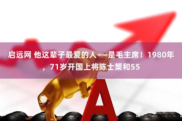 启远网 他这辈子最爱的人——是毛主席！1980年，71岁开国上将陈士榘和55
