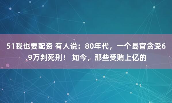51我也要配资 有人说：80年代，一个县官贪受6.9万判死刑！ 如今，那些受贿上亿的