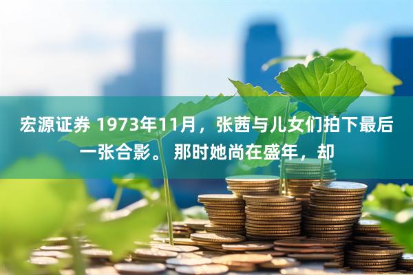 宏源证券 1973年11月，张茜与儿女们拍下最后一张合影。 那时她尚在盛年，却