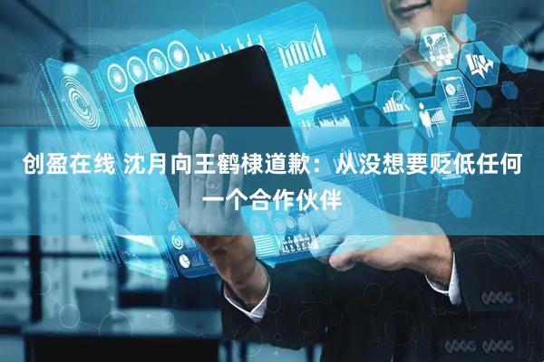 创盈在线 沈月向王鹤棣道歉：从没想要贬低任何一个合作伙伴