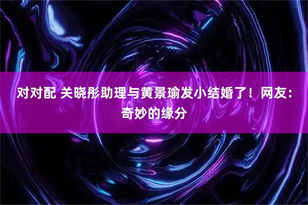 对对配 关晓彤助理与黄景瑜发小结婚了！网友：奇妙的缘分