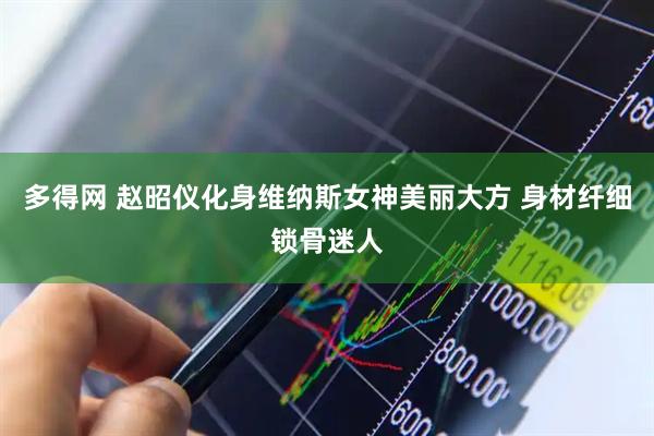 多得网 赵昭仪化身维纳斯女神美丽大方 身材纤细锁骨迷人