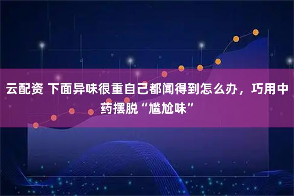 云配资 下面异味很重自己都闻得到怎么办，巧用中药摆脱“尴尬味”