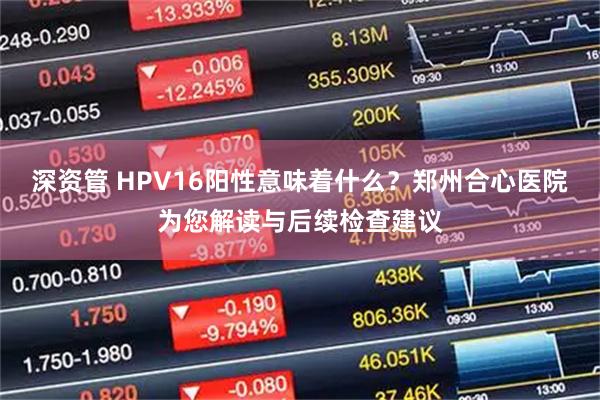 深资管 HPV16阳性意味着什么?郑州合心医院为您解读与后续检查建议
