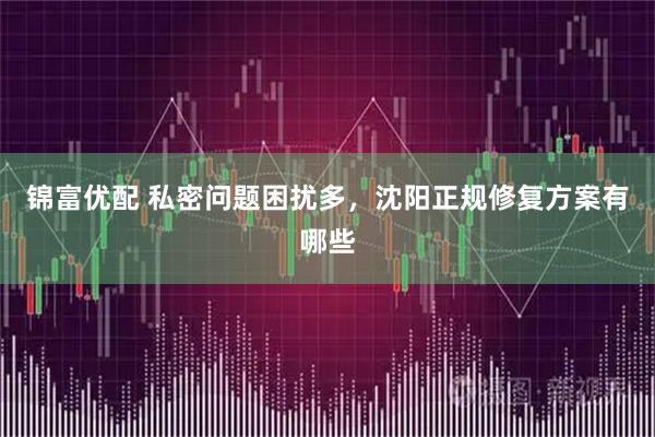 锦富优配 私密问题困扰多，沈阳正规修复方案有哪些