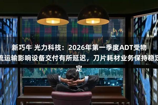 新巧牛 光力科技：2026年第一季度ADT受物流运输影响设备交付有所延迟，刀片耗材业务保持稳定