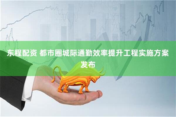 东程配资 都市圈城际通勤效率提升工程实施方案发布