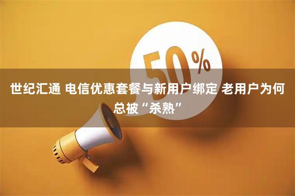 世纪汇通 电信优惠套餐与新用户绑定 老用户为何总被“杀熟”
