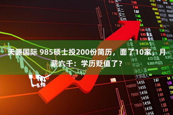 天源国际 985硕士投200份简历,面了10家,月薪六千:学历贬值了?