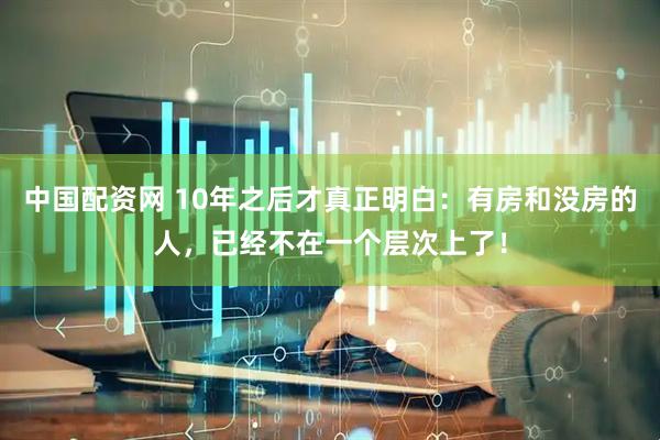 中国配资网 10年之后才真正明白:有房和没房的人,已经不在一个层次上了!