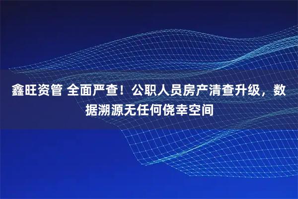 鑫旺资管 全面严查!公职人员房产清查升级,数据溯源无任何侥幸空间