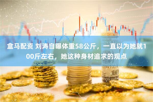 盒马配资 刘涛自曝体重58公斤,一直以为她就100斤左右,她这种身材追求的观点