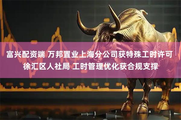 富兴配资端 万邦置业上海分公司获特殊工时许可 徐汇区人社局 工时管理优化获合规支撑