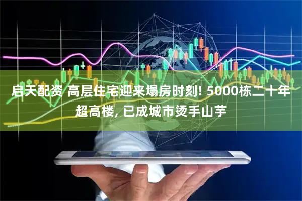 启天配资 高层住宅迎来塌房时刻! 5000栋二十年超高楼, 已成城市烫手山芋