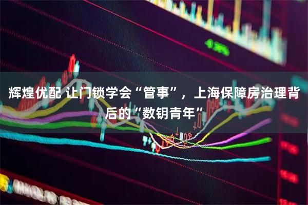 辉煌优配 让门锁学会“管事”，上海保障房治理背后的“数钥青年”