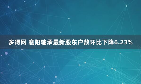 多得网 襄阳轴承最新股东户数环比下降6.23%