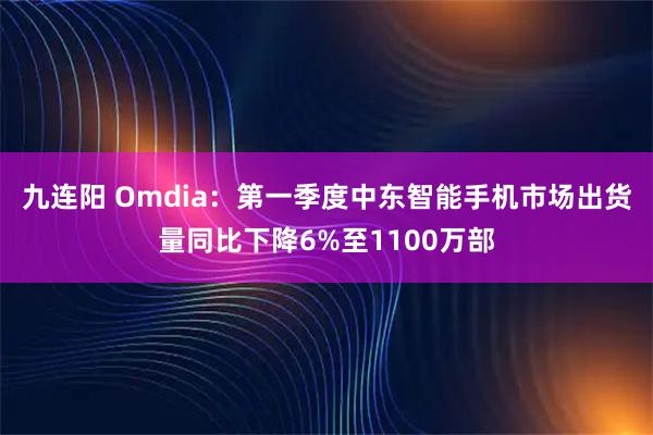 九连阳 Omdia：第一季度中东智能手机市场出货量同比下降6%至1100万部