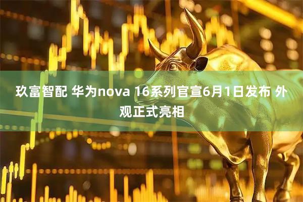 玖富智配 华为nova 16系列官宣6月1日发布 外观正式亮相